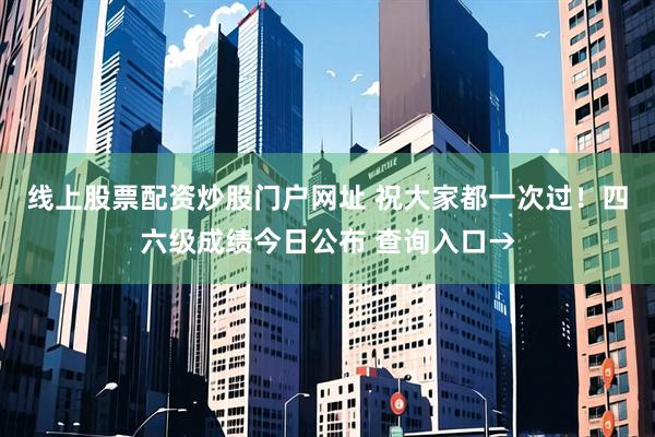 线上股票配资炒股门户网址 祝大家都一次过！四六级成绩今日公布 查询入口→