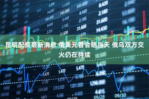 昆明配资最新消息 俄美元首会晤当天 俄乌双方交火仍在持续