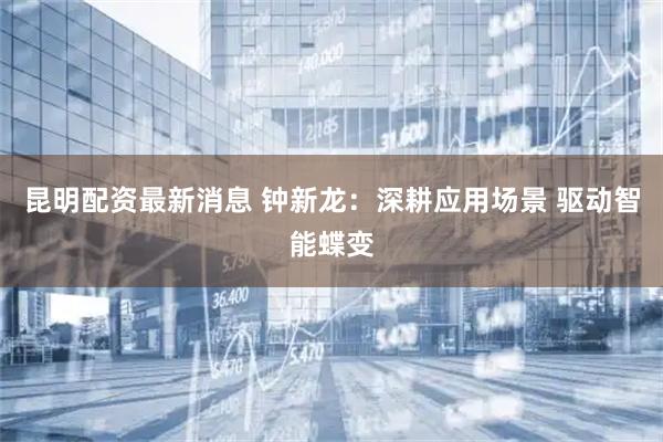 昆明配资最新消息 钟新龙：深耕应用场景 驱动智能蝶变