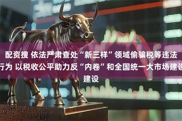 配资搜 依法严肃查处“新三样”领域偷骗税等违法行为 以税收公平助力反“内卷”和全国统一大市场建设
