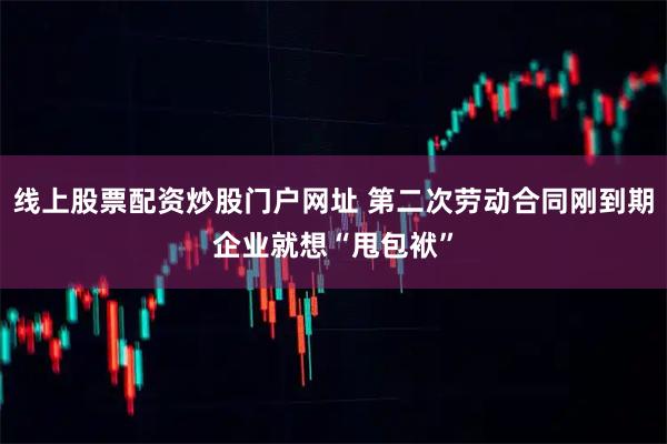 线上股票配资炒股门户网址 第二次劳动合同刚到期企业就想“甩包袱”
