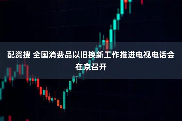 配资搜 全国消费品以旧换新工作推进电视电话会在京召开