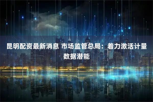 昆明配资最新消息 市场监管总局：着力激活计量数据潜能