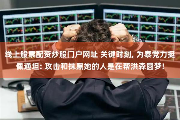 线上股票配资炒股门户网址 关键时刻, 为泰党力挺佩通坦: 攻击和抹黑她的人是在帮洪森圆梦!