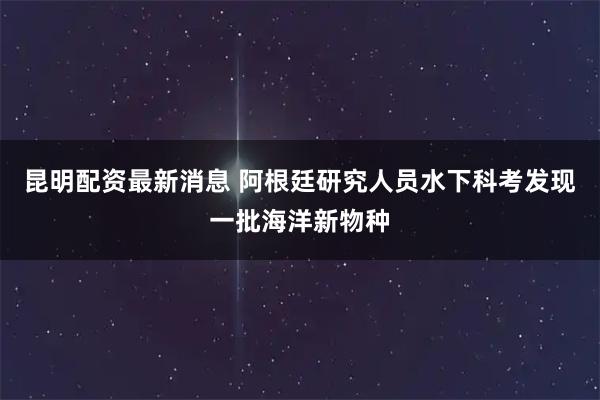 昆明配资最新消息 阿根廷研究人员水下科考发现一批海洋新物种