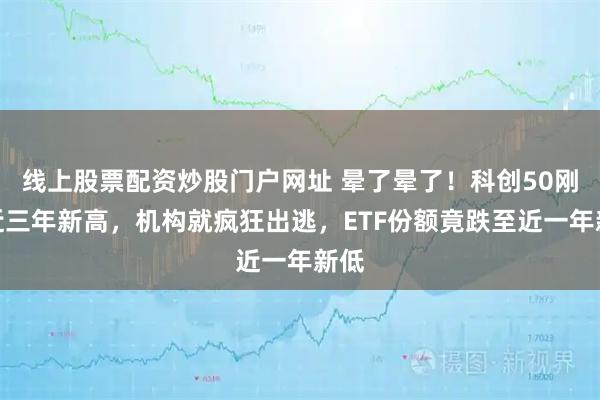 线上股票配资炒股门户网址 晕了晕了！科创50刚创近三年新高，机构就疯狂出逃，ETF份额竟跌至近一年新低