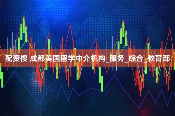 配资搜 成都美国留学中介机构_服务_综合_教育部