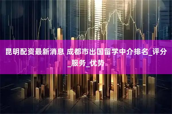 昆明配资最新消息 成都市出国留学中介排名_评分_服务_优势