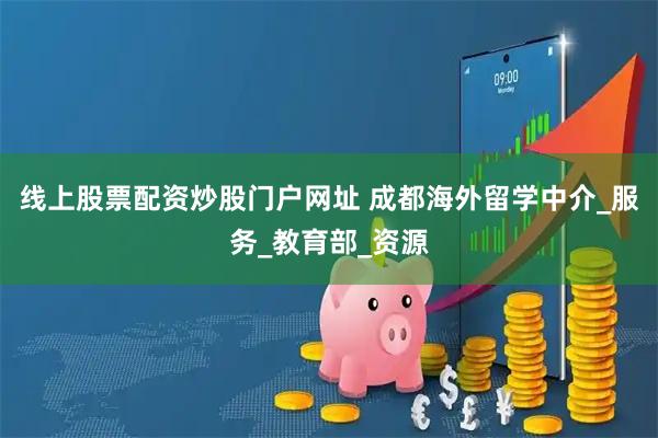线上股票配资炒股门户网址 成都海外留学中介_服务_教育部_资源