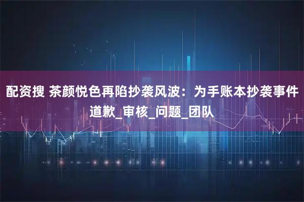 配资搜 茶颜悦色再陷抄袭风波：为手账本抄袭事件道歉_审核_问题_团队