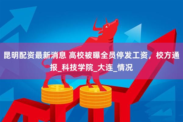 昆明配资最新消息 高校被曝全员停发工资，校方通报_科技学院_大连_情况