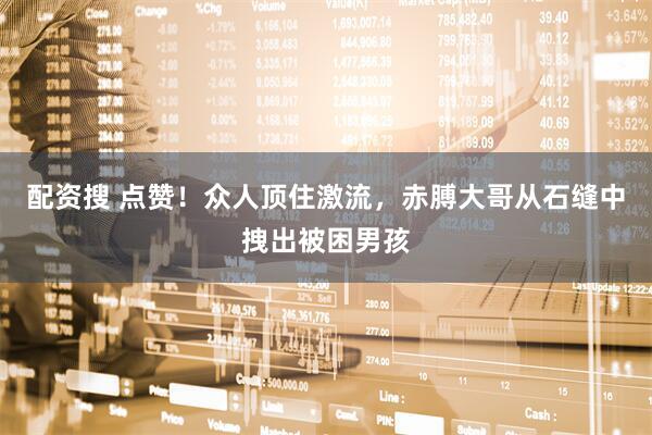 配资搜 点赞！众人顶住激流，赤膊大哥从石缝中拽出被困男孩