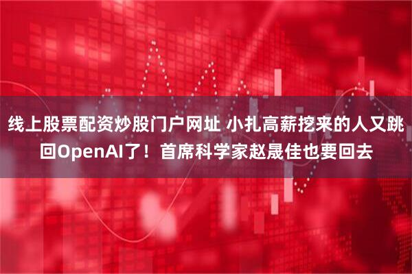 线上股票配资炒股门户网址 小扎高薪挖来的人又跳回OpenAI了！首席科学家赵晟佳也要回去
