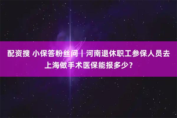 配资搜 小保答粉丝问｜河南退休职工参保人员去上海做手术医保能报多少？