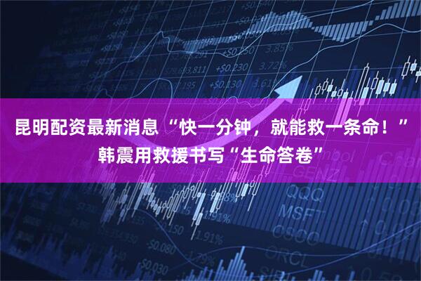 昆明配资最新消息 “快一分钟，就能救一条命！”韩震用救援书写“生命答卷”