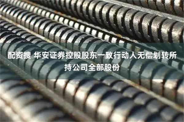 配资搜 华安证券控股股东一致行动人无偿划转所持公司全部股份