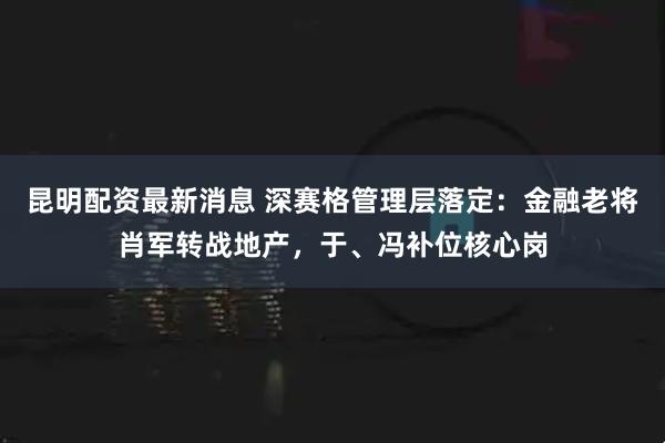昆明配资最新消息 深赛格管理层落定：金融老将肖军转战地产，于、冯补位核心岗