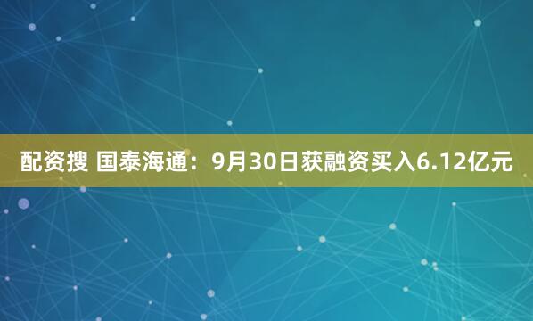 配资搜 国泰海通：9月30日获融资买入6.12亿元