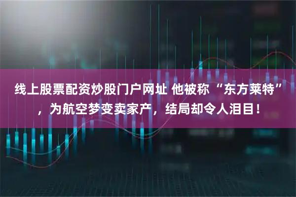 线上股票配资炒股门户网址 他被称 “东方莱特”,为航空梦变卖家产,结局却令人泪目!