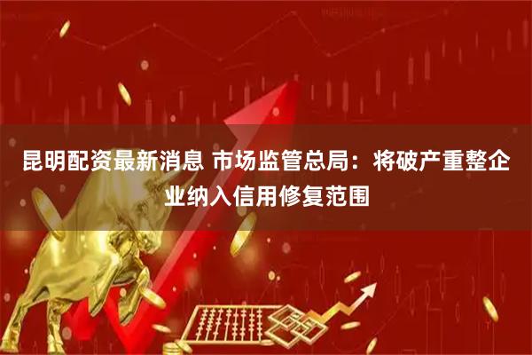 昆明配资最新消息 市场监管总局：将破产重整企业纳入信用修复范围