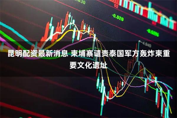 昆明配资最新消息 柬埔寨谴责泰国军方轰炸柬重要文化遗址