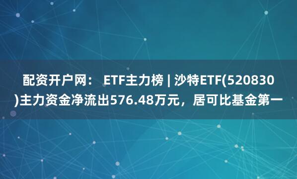 配资开户网： ETF主力榜 | 沙特ETF(520830)主力资金净流出576.48万元，居可比基金第一