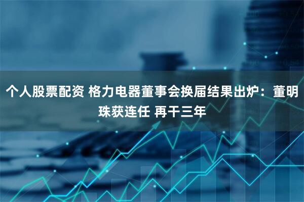 个人股票配资 格力电器董事会换届结果出炉：董明珠获连任 再干三年