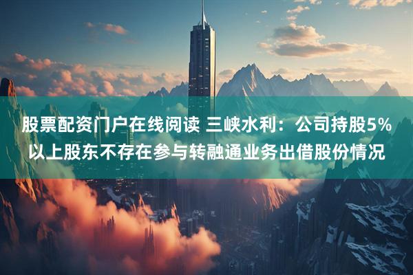 股票配资门户在线阅读 三峡水利：公司持股5%以上股东不存在参与转融通业务出借股份情况