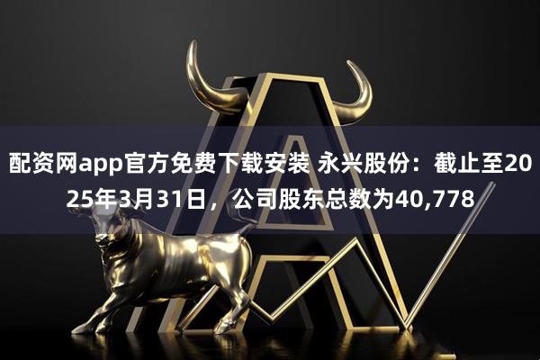 配资网app官方免费下载安装 永兴股份：截止至2025年3月31日，公司股东总数为40,778