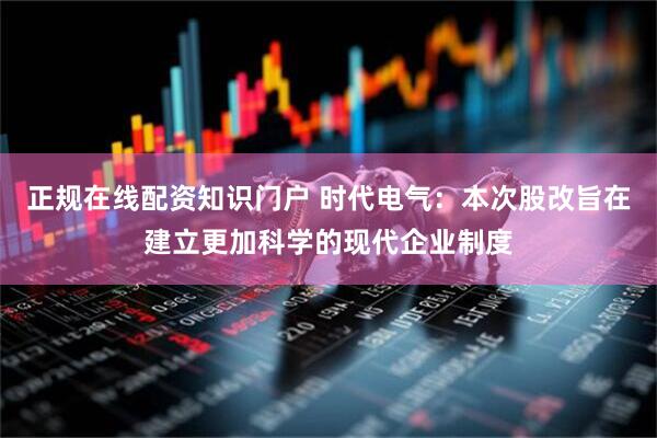正规在线配资知识门户 时代电气：本次股改旨在建立更加科学的现代企业制度