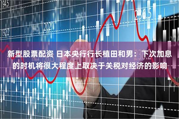 新型股票配资 日本央行行长植田和男：下次加息的时机将很大程度上取决于关税对经济的影响