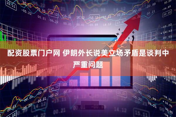 配资股票门户网 伊朗外长说美立场矛盾是谈判中严重问题