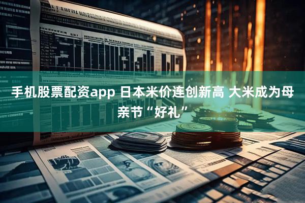 手机股票配资app 日本米价连创新高 大米成为母亲节“好礼”