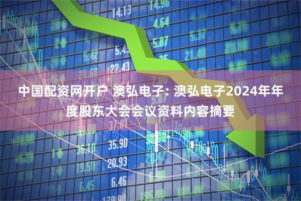 中国配资网开户 澳弘电子: 澳弘电子2024年年度股东大会会议资料内容摘要