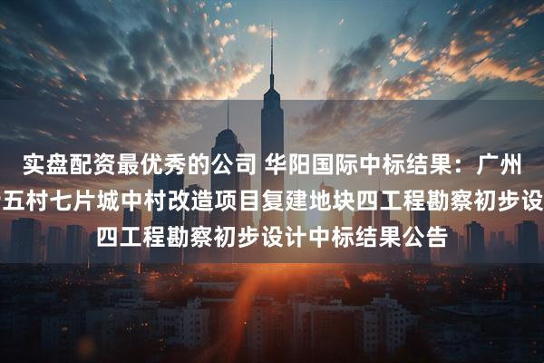 实盘配资最优秀的公司 华阳国际中标结果：广州市黄埔区九佛街五村七片城中村改造项目复建地块四工程勘察初步设计中标结果公告