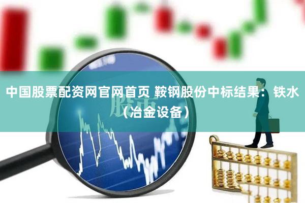中国股票配资网官网首页 鞍钢股份中标结果：铁水（冶金设备）