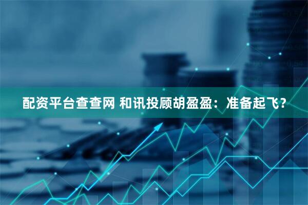 配资平台查查网 和讯投顾胡盈盈：准备起飞？