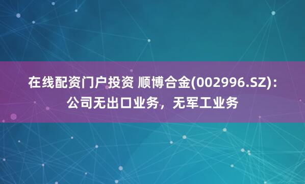 在线配资门户投资 顺博合金(002996.SZ)：公司无出口业务，无军工业务