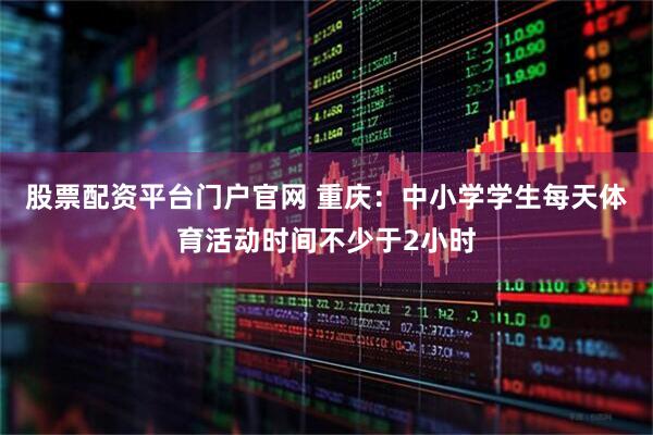 股票配资平台门户官网 重庆：中小学学生每天体育活动时间不少于2小时
