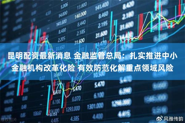 昆明配资最新消息 金融监管总局：扎实推进中小金融机构改革化险 有效防范化解重点领域风险
