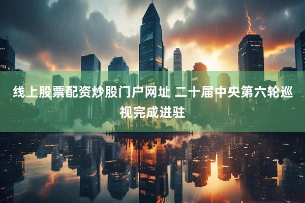 线上股票配资炒股门户网址 二十届中央第六轮巡视完成进驻