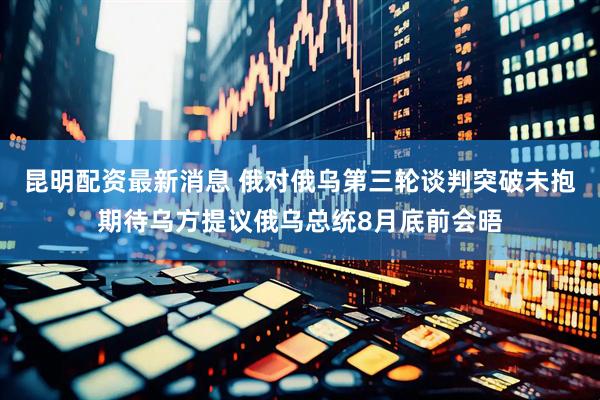 昆明配资最新消息 俄对俄乌第三轮谈判突破未抱期待乌方提议俄乌总统8月底前会晤