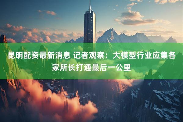 昆明配资最新消息 记者观察：大模型行业应集各家所长打通最后一公里