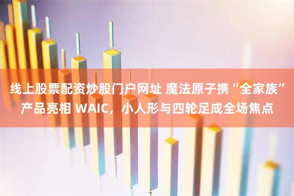 线上股票配资炒股门户网址 魔法原子携“全家族”产品亮相 WAIC，小人形与四轮足成全场焦点