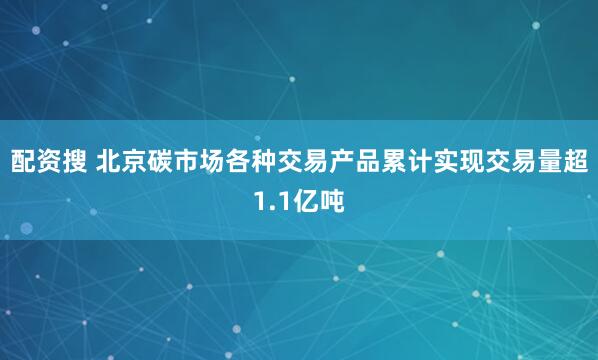 配资搜 北京碳市场各种交易产品累计实现交易量超1.1亿吨