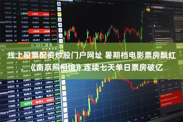 线上股票配资炒股门户网址 暑期档电影票房飘红，《南京照相馆》连续七天单日票房破亿