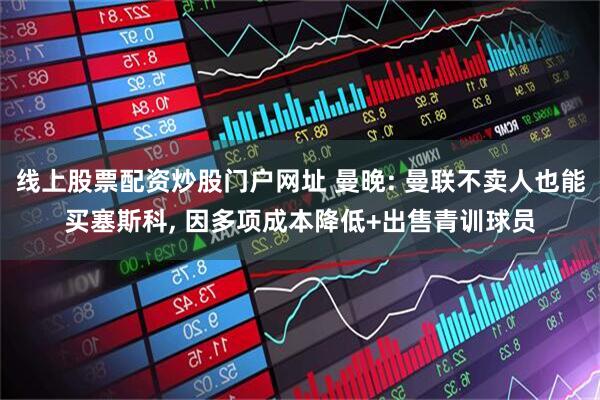 线上股票配资炒股门户网址 曼晚: 曼联不卖人也能买塞斯科, 因多项成本降低+出售青训球员