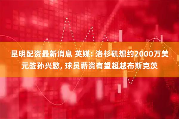 昆明配资最新消息 英媒: 洛杉矶想约2000万美元签孙兴慜, 球员薪资有望超越布斯克茨