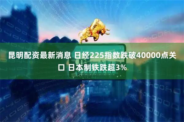 昆明配资最新消息 日经225指数跌破40000点关口 日本制铁跌超3%