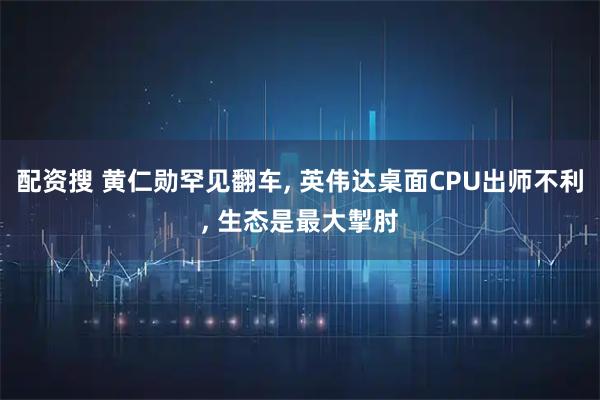 配资搜 黄仁勋罕见翻车, 英伟达桌面CPU出师不利, 生态是最大掣肘